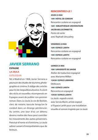 35
JAVIER SERRANO
ESPAGNE
LA JAULA
EUTELEQUIA
Né à Madrid en 1968, Javier Serrano a
poursuivi des études de tourisme,photo-
graphie et cinéma. Il rédige des articles
pour le site larepublicacultural.es.Il a écrit
des récits et nouvelles récompensés en
Espagne avant de publier son premier
roman. Dans La Jaula, la vie de Bastián,
clerc de notaire, bascule lorsqu’on le
conduit dans un étrange pénitencier.
Au centre, une tour d’où un détenu
devenu maître des lieux peut contrôler
les mouvements des autres prisonniers.
Ponctué d'ironie et d’onirisme, La Jaula
admet autant d'interprétations que de
lecteurs.
RENCONTREZ-LE !
JEUDI 23 MAI
14H l HÔTEL DE CORDON
Rencontre scolaire en espagnol
16H l BIBLIOTHÈQUE UNIVERSITAIRE
JACOB-BELLECOMBETTE
Portes de sortie
avec Raphaël Jérusalmy
VENDREDI 24 MAI
10H l ESPACE LARITH
Rencontre scolaire en espagnol
14H l ESPACE LARITH
Rencontre scolaire en espagnol
SAMEDI 25 MAI
10H l UNIVERSITÉ DE SAVOIE
Atelier de traduction espagnol
avec Marianne Millon
12H30 l ESPACE LIBRAIRIE
Dédicaces
14H l ESPACE LARITH
Rencontre en espagnol
15H30 l ESPACE LARITH
La Jaula :regards croisés
avec Servio Marín,artiste exposé
à l’Espace Larith pour une installation
visuelle et sonore inspirée par La Jaula
 