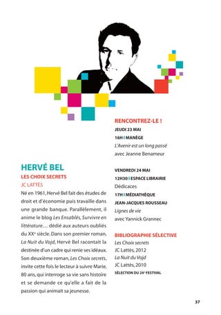 37
RENCONTREZ-LE !
JEUDI 23 MAI
16H l MANÈGE
L’Avenir est un long passé
avec Jeanne Benameur
VENDREDI 24 MAI
12H30 l ESPACE LIBRAIRIE
Dédicaces
17H l MÉDIATHÈQUE
JEAN-JACQUES ROUSSEAU
Lignes de vie
avec Yannick Grannec
BIBLIOGRAPHIE SÉLECTIVE
Les Choix secrets
JC Lattès,2012
La Nuit du Vojd
JC Lattès,2010
SÉLECTION DU 24e
FESTIVAL
HERVÉ BEL
LES CHOIX SECRETS
JC LATTÈS
Né en 1961,Hervé Bel fait des études de
droit et d’économie puis travaille dans
une grande banque. Parallèlement, il
anime le blog Les Ensablés, Survivre en
littérature… dédié aux auteurs oubliés
du XXe siècle. Dans son premier roman,
La Nuit du Vojd, Hervé Bel racontait la
destinée d’un cadre qui renie ses idéaux.
Son deuxième roman, Les Choix secrets,
invite cette fois le lecteur à suivre Marie,
80 ans, qui interroge sa vie sans histoire
et se demande ce qu’elle a fait de la
passion qui animait sa jeunesse.
 