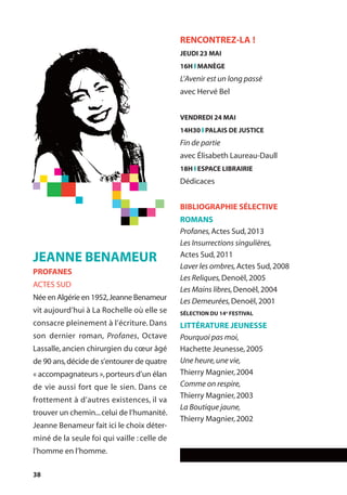 38
RENCONTREZ-LA !
JEUDI 23 MAI
16H l MANÈGE
L’Avenir est un long passé
avec Hervé Bel
VENDREDI 24 MAI
14H30 l PALAIS DE JUSTICE
Fin de partie
avec Élisabeth Laureau-Daull
18H l ESPACE LIBRAIRIE
Dédicaces
BIBLIOGRAPHIE SÉLECTIVE
ROMANS
Profanes,Actes Sud,2013
Les Insurrections singulières,
Actes Sud,2011
Laver les ombres,Actes Sud,2008
Les Reliques,Denoël,2005
Les Mains libres,Denoël,2004
Les Demeurées,Denoël,2001
SÉLECTION DU 14e
FESTIVAL
LITTÉRATURE JEUNESSE
Pourquoi pas moi,
Hachette Jeunesse,2005
Une heure,une vie,
Thierry Magnier,2004
Comme on respire,
Thierry Magnier,2003
La Boutique jaune,
Thierry Magnier,2002
JEANNE BENAMEUR
PROFANES
ACTES SUD
Née en Algérie en 1952,Jeanne Benameur
vit aujourd’hui à La Rochelle où elle se
consacre pleinement à l’écriture. Dans
son dernier roman, Profanes, Octave
Lassalle, ancien chirurgien du cœur âgé
de 90 ans,décide de s’entourer de quatre
« accompagnateurs »,porteurs d’un élan
de vie aussi fort que le sien. Dans ce
frottement à d’autres existences, il va
trouver un chemin...celui de l’humanité.
Jeanne Benameur fait ici le choix déter-
miné de la seule foi qui vaille : celle de
l’homme en l’homme.
 