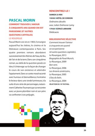 39
RENCONTREZ-LE !
SAMEDI 25 MAI
15H30 l HÔTEL DE CORDON
Ordinaires décalés
avec Julien Dufresne-Lamy
17H30 l ESPACE LIBRAIRIE
Dédicaces
BIBLIOGRAPHIE SÉLECTIVE
Comment trouver l’amour
à cinquante ans quand
on est parisienne
(et autres questions capitales),
Le Rouergue,2013
Biographie de Pavel Munch,
Le Rouergue,2009
Bon vent,
Le Rouergue,2006
Les Amants américains,
Le Rouergue,2005
L’Eau du bain,
Le Rouergue,2004
SÉLECTION DU 18e
FESTIVAL
PASCAL MORIN
COMMENT TROUVER L'AMOUR
À CINQUANTE ANS QUAND ON EST
PARISIENNE (ET AUTRES
QUESTIONS CAPITALES)
LE ROUERGUE
Pascal Morin est né en 1969,il enseigne
aujourd’hui les lettres, le cinéma et la
littérature contemporaine à Paris. Ses
quatre premiers romans abordaient
successivement les thèmes de l’eau,du feu,
de l’air et de la terre.Dans son cinquième
roman,au-delà de la question posée en
titre,il s’interroge sur la façon de changer
le cours de son existence et atteindre
l'apaisement.Dans ce conte moral raconté
avec humour et bienveillance,il entraîne
le lecteur dans une ronde lumineuse,à la
suite d'une série de personnages,notam-
ment CatherineTournant que sa rencontre
avec un jeune plombier noir et son père
va confronter à ses préjugés.
 