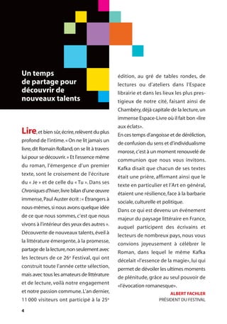 4
Lire,et bien sûr,écrire,relèvent du plus
profond de l’intime.«On ne lit jamais un
livre,dit Romain Rolland,on se lit à travers
lui pour se découvrir.» Et l’essence même
du roman, l’émergence d’un premier
texte, sont le croisement de l’écriture
du « Je » et de celle du « Tu ». Dans ses
Chroniquesd’hiver,livre bilan d’une œuvre
immense,Paul Auster écrit :« Étrangers à
nous-mêmes,si nous avons quelque idée
de ce que nous sommes, c’est que nous
vivons à l’intérieur des yeux des autres ».
Découverte de nouveaux talents,éveil à
la littérature émergente, à la promesse,
partage de la lecture,non seulement avec
les lecteurs de ce 26e Festival, qui ont
construit toute l’année cette sélection,
mais avec tous les amateurs de littérature
et de lecture, voilà notre engagement
et notre passion commune.L’an dernier,
11 000 visiteurs ont participé à la 25e
édition, au gré de tables rondes, de
lectures ou d’ateliers dans l’Espace
librairie et dans les lieux les plus pres-
tigieux de notre cité, faisant ainsi de
Chambéry,déjà capitale de la lecture,un
immense Espace-Livre où il fait bon «lire
aux éclats».
En ces temps d’angoisse et de déréliction,
de confusion du sens et d’individualisme
morose,c’est à un moment renouvelé de
communion que nous vous invitons.
Kafka disait que chacun de ses textes
était une prière, affirmant ainsi que le
texte en particulier et l’Art en général,
étaient une résilience, face à la barbarie
sociale,culturelle et politique.
Dans ce qui est devenu un événement
majeur du paysage littéraire en France,
auquel participent des écrivains et
lecteurs de nombreux pays, nous vous
convions joyeusement à célébrer le
Roman, dans lequel le même Kafka
décelait «l’essence de la magie», lui qui
permet de dévoiler les ultimes moments
de plénitude, grâce au seul pouvoir de
«I’évocation romanesque».
ALBERT FACHLER
PRÉSIDENT DU FESTIVAL
Un temps
de partage pour
découvrir de
nouveaux talents
 