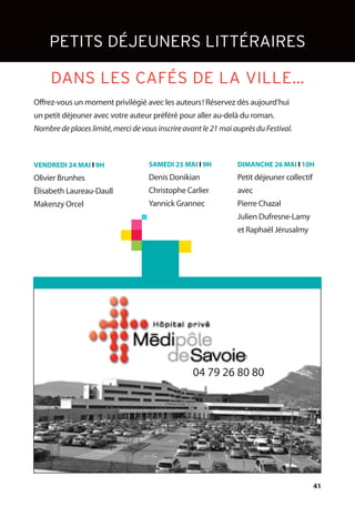 41
Offrez-vous un moment privilégié avec les auteurs! Réservez dès aujourd’hui
un petit déjeuner avec votre auteur préféré pour aller au-delà du roman.
Nombre de places limité,merci de vous inscrire avant le 21 mai auprès du Festival.
VENDREDI 24 MAI l 9H
Olivier Brunhes
Élisabeth Laureau-Daull
Makenzy Orcel
SAMEDI 25 MAI l 9H
Denis Donikian
Christophe Carlier
Yannick Grannec
DIMANCHE 26 MAI l 10H
Petit déjeuner collectif
avec
Pierre Chazal
Julien Dufresne-Lamy
et Raphaël Jérusalmy
PETITS DÉJEUNERS LITTÉRAIRES
DANS LES CAFÉS DE LA VILLE…
04 79 26 80 80
 