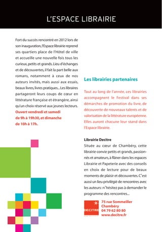 Fort du succès rencontré en 2012 lors de
son inauguration,l’Espace librairie reprend
ses quartiers place de l’Hôtel de ville
et accueille une nouvelle fois tous les
curieux,petits et grands.Lieu d’échanges
et de découvertes,il fait la part belle aux
romans, notamment à ceux de nos
auteurs invités, mais aussi aux essais,
beaux livres,livres pratiques...Les libraires
partageront leurs coups de cœur en
littérature française et étrangère, ainsi
qu’un choix réservé aux jeunes lecteurs.
Ouvert vendredi et samedi
de 9h à 19h30,et dimanche
de 10h à 17h.
Les librairies partenaires
Tout au long de l’année, ces librairies
accompagnent le Festival dans ses
démarches de promotion du livre, de
découverte de nouveaux talents et de
valorisation de la littérature européenne.
Elles auront chacune leur stand dans
l’Espace librairie.
Librairie Decitre
Située au cœur de Chambéry, cette
librairie convie petits et grands,passion-
nés et amateurs,à flâner dans les espaces
Librairie et Papeterie avec des conseils
en choix de lecture pour de beaux
moments de plaisir et découvertes.C’est
aussi un lieu privilégié de rencontres avec
les auteurs:n’hésitez pas à demander le
programme des rencontres...
L’ESPACE LIBRAIRIE
75 rue Sommeiller
Chambéry
04 79 62 80 80
www.decitre.fr
 