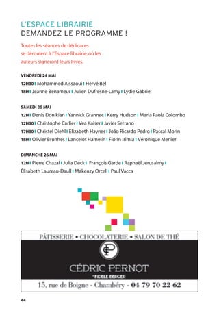 44
Toutes les séances de dédicaces
se déroulent à l’Espace librairie,où les
auteurs signeront leurs livres.
VENDREDI 24 MAI
12H30 l Mohammed Aïssaoui l Hervé Bel
18H l Jeanne Benameur l Julien Dufresne-Lamy l Lydie Gabriel
SAMEDI 25 MAI
12H l Denis Donikian l Yannick Grannec l Kerry Hudson l Maria Paola Colombo
12H30 l Christophe Carlier l Vea Kaiser l Javier Serrano
17H30 l Christel Diehl l Elizabeth Haynes l João Ricardo Pedro l Pascal Morin
18H l Olivier Brunhes l Lancelot Hamelin l Florin Irimia l Véronique Merlier
DIMANCHE 26 MAI
12H l Pierre Chazal l Julia Deck l François Garde l Raphaël Jérusalmy l
Élisabeth Laureau-Daull l Makenzy Orcel l Paul Vacca
L’ESPACE LIBRAIRIE
DEMANDEZ LE PROGRAMME !
 