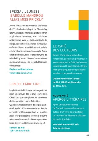 45
Besoin d’une pause entre deux
rencontres,ou juste un petit creux ?
Venez découvrir le Café des lecteurs
installé dans l’Espace librairie,le lieu
idéal pour déguster une pâtisserie
«maison» ou prendre un verre.
Ouvert vendredi et samedi
de 9h à 19h30,et dimanche
de 10h à 17h.
Après une journée intense
de Festival,retrouvez les auteurs
autour d’un verre pour partager
un moment de détente et discuter
en toute simplicité.
Vendredi et samedi à 18h
Café des lecteurs
LE CAFÉ
DES LECTEURS
NOUVEAUTÉ
APÉROS LITTÉRAIRES
Jeune illustratrice savoyarde diplômée
de l'École d'art appliqué de Chambéry
(ENAAI),Isabelle Mandrou prête son trait
à plusieurs histoires, elle collabore
notamment avec les éditions Boule de
neige, spécialisées dans les livres pour
enfants. Elle est aussi l'illustratrice de la
célèbre bande dessinée Mortelle Adèle
chezTourbillons,sous le pseudonyme de
Miss Prickly.Venez découvrir son univers,
mélange de contes de fées et d’histoires
effrayantes !
Dédicaces-illustrations
vendredi 24 mai à 16h
Le plaisir de la littérature est un goût qui
peut se cultiver dès le plus jeune âge.
C’est à cela que s’emploient les bénévoles
de l’association Lire et Faire Lire.
Quelques représentants de ce program-
me fort de 280 intervenants en Savoie
accueilleront les passants et les familles
pour leur proposer la lecture d’albums
sélectionnés autour du thème «premières
fois à travers la littérature jeunesse» !
Samedi 25 mai
10h-12h et 15h-17h
SPÉCIAL JEUNES !
ISABELLE MANDROU
ALIAS MISS PRICKLY
LIRE ET FAIRE LIRE
 