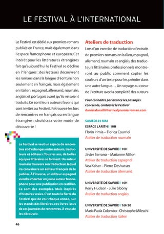 46
Le Festival est dédié aux premiers romans
publiés en France,mais également dans
l’espace francophone et européen. Cet
intérêt pour les littératures étrangères
fait qu’aujourd’hui le Festival se décline
en 7 langues : des lecteurs découvrent
les romans dans la langue d’écriture non
seulement en français, mais également
en italien, espagnol, allemand, roumain,
anglais et portugais avant qu’ils ne soient
traduits.Ce sont leurs auteurs favoris qui
sont invités au Festival.Retrouvez-les lors
de rencontres en français ou en langue
étrangère : choisissez votre mode de
découverte !
Ateliers de traduction
Lors d’un exercice de traduction d’extraits
de premiers romans en italien,espagnol,
allemand,roumain et anglais,des traduc-
teurs littéraires professionnels montre-
ront au public comment capter les
couleurs d’un texte pour les peindre dans
une autre langue… Un voyage au coeur
de l’écriture avec la complicité des auteurs.
Pour connaître par avance les passages
concernés,contactez le Festival
danielafaraill@festivalpremierroman.com
SAMEDI 25 MAI
ESPACE LARITH l 10H
Florin Irimia – Florica Courriol
Atelier de traduction roumain
UNIVERSITÉ DE SAVOIE l 10H
Javier Serrano – Marianne Millon
Atelier de traduction espagnol
Vea Kaiser – Pierre Deshusses
Atelier de traduction allemand
UNIVERSITÉ DE SAVOIE l 16H
Kerry Hudson - Julie Sibony
Atelier de traduction anglais
UNIVERSITÉ DE SAVOIE l 16H30
MariaPaolaColombo-ChristopheMileschi
Atelier de traduction italien
LE FESTIVAL À L’INTERNATIONAL
Le Festival se veut un espace de rencon-
tres et d’échanges entre auteurs,traduc-
teurs et éditeurs.Tous les ans, de belles
équipes littéraires se forment.Un auteur
roumain trouvera son traducteur,lequel
ira convaincre un éditeur français de le
publier.À l’inverse,un éditeur espagnol
viendra chercher un jeune auteur franco-
phone pour une publication en castillan.
Ce sont des exemples. Mais inspirés
d’histoires vraies.C’est toute la fierté du
Festival que de voir chaque année, sur
les stands des libraires, ces livres issus
de ces journées de rencontres.À vous de
les découvrir.
 