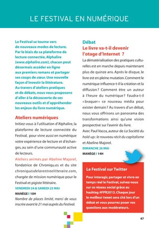 47
Le Festival se tourne vers
de nouveaux modes de lecture.
Par le biais de sa plateforme de
lecture connectée,Alphalire
(www.alphalire.com),chacun peut
désormais accéder en ligne
aux premiers romans et partager
ses coups de cœur.Une nouvelle
façon d’investir la littérature.
Au travers d’ateliers pratiques
et de débats,nous vous proposons
d’aller à la découverte de ces
nouveaux outils et d’appréhender
les enjeux du livre numérique.
Ateliers numériques
Initiez-vous à l’utilisation d’Alphalire, la
plateforme de lecture connectée du
Festival, pour vivre aussi en numérique
votre expérience de lecture et d’échan-
ges, au sein d’une communauté active
de lecteurs.
Ateliers animés par Abeline Majorel,
fondatrice de Chroniqu.es et du site
chroniquesdelarentreelitteraire.com,
chargée de mission numérique pour le
Festival et pigiste littéraire.
VENDREDI 24 & SAMEDI 25 MAI
MANÈGE l 10H
Nombre de places limité, merci de vous
inscrire avant le 21 mai auprès du Festival.
Débat
Le livre va-t-il devenir
l’otage d’Internet ?
La dématérialisation des pratiques cultu-
relles est en marche depuis maintenant
plus de quinze ans. Après le disque, le
livre est en pleine mutation.Comment le
numérique influence-t-il la création et la
diffusion? Comment être un auteur
à l'heure du numérique? Faudra-t-il
« braquer » ce nouveau média pour
exister demain? Au travers d'un débat,
nous vous offrirons un panorama des
transformations ainsi qu'une vision
prospective sur l'avenir du livre.
Avec Paul Vacca, auteur de La Société du
hold-up: le nouveau récit du capitalisme
et Abeline Majorel.
DIMANCHE 26 MAI
MANÈGE l 14H
LE FESTIVAL EN NUMÉRIQUE
Pour interagir,partager et vivre en
temps réel le Festival,suivez-nous
sur ce réseau social grâce au
hashtag #FPR2013.Chaque jour
le meilleur tweet sera cité lors d'un
débat et vous pourrez poser vos
questions aux modérateurs.
Le Festival sur Twitter
 