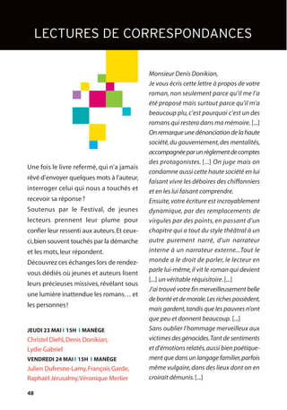 48
Monsieur Denis Donikian,
Je vous écris cette lettre à propos de votre
roman,non seulement parce qu’il me l’a
été proposé mais surtout parce qu’il m’a
beaucoup plu,c’est pourquoi c’est un des
romans qui restera dans ma mémoire. [...]
On remarque une dénonciation de la haute
société,du gouvernement,des mentalités,
accompagnéeparunrèglementdecomptes
des protagonistes. [...] On juge mais on
condamne aussi cette haute société en lui
faisant vivre les déboires des chiffonniers
et en les lui faisant comprendre.
Ensuite,votre écriture est incroyablement
dynamique, par des remplacements de
virgules par des points, en passant d’un
chapitre qui a tout du style théâtral à un
autre purement narré, d’un narrateur
interne à un narrateur externe...Tout le
monde a le droit de parler, le lecteur en
parle lui-même,il vit le roman qui devient
[...] un véritable réquisitoire.[...]
J’ai trouvé votre fin merveilleusement belle
de bonté et de morale.Les riches possèdent,
mais gardent,tandis que les pauvres n’ont
que peu et donnent beaucoup. [...]
Sans oublier l’hommage merveilleux aux
victimes des génocides.Tant de sentiments
et d’émotions relatés,aussi bien poétique-
ment que dans un langage familier,parfois
même vulgaire,dans des lieux dont on en
croirait démunis.[...]
Une fois le livre refermé, qui n’a jamais
rêvé d’envoyer quelques mots à l’auteur,
interroger celui qui nous a touchés et
recevoir sa réponse?
Soutenus par le Festival, de jeunes
lecteurs prennent leur plume pour
confier leur ressenti aux auteurs.Et ceux-
ci,bien souvent touchés par la démarche
et les mots,leur répondent.
Découvrez ces échanges lors de rendez-
vous dédiés où jeunes et auteurs lisent
leurs précieuses missives, révélant sous
une lumière inattendue les romans… et
les personnes!
LECTURES DE CORRESPONDANCES
JEUDI 23 MAI l 15H l MANÈGE
Christel Diehl,Denis Donikian,
Lydie Gabriel
VENDREDI 24 MAI l 15H l MANÈGE
Julien Dufresne-Lamy,François Garde,
Raphaël Jérusalmy,Véronique Merlier
 