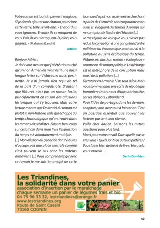 49
Votre roman est tout simplement magique.
Si je devais ajouter une citation pour clore
cette lettre, telle serait-elle: « D’abord ils
vous ignorent.Ensuite ils se moquent de
vous.Puis,ils vous attaquent.Et,alors,vous
gagnez.» [Mahatma Gandhi]
Adrien
Bonjour Adrien,
Je dois vous avouer que j’ai été très touché
qu’un non Arménien m’ait écrit une aussi
longue lettre sur Vidures, et aussi perti-
nente. Je n’ai jamais rien reçu de tel
de la part d’un compatriote. D’autant
que Vidures n’est pas un roman facile,
principalement en raison des allusions
historiques qui s’y trouvent. Mais votre
lecture montre que l’essentiel du roman est
plutôt la non-histoire,celle qui échappe au
temps chronologique qu’on trouve dans
les romans dits réalistes.J’insiste beaucoup
sur ce fait car dans mon livre l’expression
du temps est volontairement multiple.
[...] Mon allusion au génocide dans Vidures
n’occupe pas une place centrale comme
c’est souvent le cas chez les auteurs
arméniens.[...] Vous comprendrez qu’avec
ce roman je me suis émancipé de cette
tournured’espritnonseulementencherchant
à parler de l’Arménie contemporaine mais
aussi en évoquant des formes du temps qui
ne sont plus de l’ordre de l’histoire.[...]
Je me réjouis de voir que vous n’avez pas
réduit la corruption à une gangrène d’ordre
politique ou économique,mais aussi à la
pollution au sens écologique du terme.
Vidures est aussi un roman « écologique »
commeonditromanpolitique.Ladécharge
est la métaphore de la corruption mais
aussi de la pollution. [...]
Dictature en Arménie? Pas tout à fait.Mais
nous sommes dans une sorte de république
bananière (mais nous disons abricotière,
car les abricots y abondent).
Pour l’idée de partage, dans les derniers
chapitres,vous avez tout à fait raison.C’est
un passage essentiel que souvent les
lecteurs passent sous silence.
Voilà cher Adrien. Laissons les autres
questions pour plus tard.
Merci pour votre travail.Dans quelle classe
êtes-vous? Quels sont vos auteurs préférés?
Vous faites bien de lire et de lire si bien,cela
vous sauvera…
Denis Donikian
 