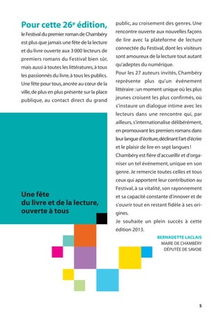 5
Pour cette 26e édition,
le Festival du premier roman de Chambéry
est plus que jamais une fête de la lecture
et du livre ouverte aux 3000 lecteurs de
premiers romans du Festival bien sûr,
mais aussi à toutes les littératures,à tous
les passionnés du livre,à tous les publics.
Une fête pour tous,ancrée au cœur de la
ville,de plus en plus présente sur la place
publique, au contact direct du grand
public, au croisement des genres. Une
rencontre ouverte aux nouvelles façons
de lire avec la plateforme de lecture
connectée du Festival, dont les visiteurs
sont amoureux de la lecture tout autant
qu’adeptes du numérique.
Pour les 27 auteurs invités, Chambéry
représente plus qu’un événement
littéraire :un moment unique où les plus
jeunes croisent les plus confirmés, où
s’instaure un dialogue intime avec les
lecteurs dans une rencontre qui, par
ailleurs, s’internationalise délibérément,
en promouvant les premiers romans dans
leurlangued’écriture,déclinantl’artd’écrire
et le plaisir de lire en sept langues!
Chambéry est fière d’accueillir et d’orga-
niser un tel événement, unique en son
genre. Je remercie toutes celles et tous
ceux qui apportent leur contribution au
Festival, à sa vitalité, son rayonnement
et sa capacité constante d’innover et de
s’ouvrir tout en restant fidèle à ses ori-
gines.
Je souhaite un plein succès à cette
édition 2013.
BERNADETTE LACLAIS
MAIRE DE CHAMBÉRY
DÉPUTÉE DE SAVOIE
Une fête
du livre et de la lecture,
ouverte à tous
 