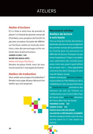 Atelier d’écriture
Et si c’était à votre tour de prendre la
plume? Le Festival du premier roman de
Chambéry vous propose de franchir le
pas avec un auteur.L’occasion de réfléchir
sur l’écriture, mettre en mots des émo-
tions, créer des personnages et lire ses
textes dans la bonne humeur.
SAMEDI 25 MAI l 14H
MUSÉE DES BEAUX-ARTS
Atelier animé par PaulVacca.
Nombre de places limité, merci de vous
inscrire avant le 21 mai auprès du Festival.
Ateliers de traduction
Vous voulez vous essayer à la traduction?
Rendez-vous page 46 pour découvrir les
ateliers qui sont proposés.
ATELIERS
50
Nouveauté adultes
Ateliers de lecture
à voix haute
Tout au long de l’année, des lecteurs
bénévolesdonneursdevoixenregistrent
des premiers romans de la présélection
du Festival pour les personnes en
difficulté de lecture.Pourquoi ne pas
tenter l’expérience? Grâce à cet atelier,
vous obtiendrez des conseils pour
poser votre voix,savoir à quel rythme
lire,sur quel « ton »…Vous apprendrez
comment lire dans l’énergie et sans
trop de fatigue vocale.
Ateliers animés parYasmina Crabières,
responsable du Pôle Médiavue de la
médiathèque Jean-Jacques Rousseau
et Claude Bouvresse, animatrice des
donneurs de voix du Festival, en
collaboration avec France Bleu Pays
de Savoie. Avec Jean Colin, directeur
de France Bleu Pays de Savoie.
VENDREDI 24 MAI l 16H
SAMEDI 25 MAI l 14H
FRANCE BLEU PAYS DE SAVOIE
256,RUE DE LA RÉPUBLIQUE,CHAMBÉRY
Nombre de places limité,merci de vous
inscrire avant le 21 mai auprès du
Festival.
 