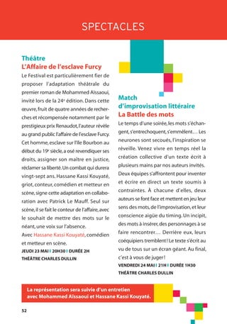 52
SPECTACLES
Théâtre
L’Affaire de l’esclave Furcy
Le Festival est particulièrement fier de
proposer l’adaptation théâtrale du
premier roman de Mohammed Aïssaoui,
invité lors de la 24e édition. Dans cette
œuvre,fruit de quatre années de recher-
ches et récompensée notamment par le
prestigieux prix Renaudot,l’auteur révèle
au grand public l’affaire de l’esclave Furcy.
Cet homme,esclave sur l'île Bourbon au
début du 19e siècle,a osé revendiquer ses
droits, assigner son maître en justice,
réclamer sa liberté.Un combat qui durera
vingt-sept ans. Hassane Kassi Kouyaté,
griot, conteur, comédien et metteur en
scène,signe cette adaptation en collabo-
ration avec Patrick Le Mauff. Seul sur
scène,il se fait le conteur de l’affaire,avec
le souhait de mettre des mots sur le
néant,une voix sur l’absence.
Avec Hassane Kassi Kouyaté, comédien
et metteur en scène.
JEUDI 23 MAI l 20H30 l DURÉE 2H
THÉÂTRE CHARLES DULLIN
La représentation sera suivie d’un entretien
avec Mohammed Aïssaoui et Hassane Kassi Kouyaté.
Match
d’improvisation littéraire
La Battle des mots
Le temps d’une soirée,les mots s’échan-
gent,s’entrechoquent,s’emmêlent… Les
neurones sont secoués, l’inspiration se
réveille. Venez vivre en temps réel la
création collective d’un texte écrit à
plusieurs mains par nos auteurs invités.
Deux équipes s’affrontent pour inventer
et écrire en direct un texte soumis à
contraintes. À chacune d’elles, deux
auteurs se font face et mettent en jeu leur
sens des mots,de l’improvisation,et leur
conscience aigüe du timing. Un incipit,
des mots à insérer,des personnages à se
faire rencontrer… Derrière eux, leurs
coéquipiers tremblent! Le texte s’écrit au
vu de tous sur un écran géant. Au final,
c’est à vous de juger!
VENDREDI 24 MAI l 21H l DURÉE 1H30
THÉÂTRE CHARLES DULLIN
 