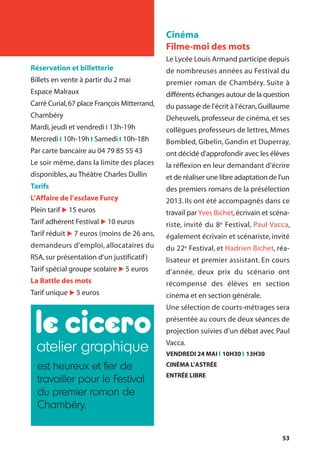 53
Réservation et billetterie
Billets en vente à partir du 2 mai
Espace Malraux
Carré Curial,67 place François Mitterrand,
Chambéry
Mardi,jeudi et vendredi l 13h-19h
Mercredi l 10h-19h l Samedi l 10h-18h
Par carte bancaire au 04 79 85 55 43
Le soir même, dans la limite des places
disponibles,au Théâtre Charles Dullin
Tarifs
L’Affaire de l’esclave Furcy
Plein tarif u 15 euros
Tarif adhérent Festival u 10 euros
Tarif réduit u 7 euros (moins de 26 ans,
demandeurs d’emploi, allocataires du
RSA,sur présentation d’un justificatif)
Tarif spécial groupe scolaire u 5 euros
La Battle des mots
Tarif unique u 5 euros
Cinéma
Filme-moi des mots
Le Lycée Louis Armand participe depuis
de nombreuses années au Festival du
premier roman de Chambéry. Suite à
différents échanges autour de la question
du passage de l’écrit à l’écran,Guillaume
Deheuvels, professeur de cinéma, et ses
collègues professeurs de lettres, Mmes
Bombled, Gibelin, Gandin et Duperray,
ont décidé d'approfondir avec les élèves
la réflexion en leur demandant d’écrire
et de réaliser une libre adaptation de l'un
des premiers romans de la présélection
2013. Ils ont été accompagnés dans ce
travail par Yves Bichet,écrivain et scéna-
riste, invité du 8e Festival, Paul Vacca,
également écrivain et scénariste, invité
du 22e Festival, et Hadrien Bichet, réa-
lisateur et premier assistant. En cours
d’année, deux prix du scénario ont
récompensé des élèves en section
cinéma et en section générale.
Une sélection de courts-métrages sera
présentée au cours de deux séances de
projection suivies d’un débat avec Paul
Vacca.
VENDREDI 24 MAI l 10H30 l 13H30
CINÉMA L’ASTRÉE
ENTRÉE LIBRE
atelier graphique
est heureux et fier de
travailler pour le Festival
du premier roman de
Chambéry.
 