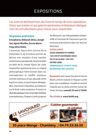 54
de découvrir une interprétation existen-
tielle et humaine de l’oxymore que l’on
retrouve précisément dans les œuvres
littéraires.
ESPACE LARITH
JEUDI,VENDREDI ET SAMEDI
15H-19H ET SUR RENDEZ-VOUS
DU 23 AU 26 MAI l 10H-19H
ENTRÉE LIBRE
VERNISSAGE LE 15 MAI À 18H30
EN PRÉSENCE DES ARTISTES
Rencontre avec Javier Serrano et Servio
Marín, artiste exposé à l’Espace Larith
pour son installation visuelle et sonore
inspirée par La Jaula, premier roman de
Javier Serrano,samedi 25 mai à 15h30.
Plus d’infos u www.larith.org
EXPOSITIONS
Oxymore and more
Emisphères,Déborah Ghisu,Zengh
Hui,Agnès Mariller,Servio Marín,
Prag,Aline Robin
L’oxymore, figure bien connue de la
rhétorique et de la poésie, permet de
décrire une situation d’une manière
surprenante, paradoxale, inconcevable.
Au-delà de la simple figure de style,
l’exposition questionne avec un regard
philosophique l’être humain dans ses
contradictions et conflits intérieurs
comme extérieurs, le jeu absurde entre
esprit et corps, un permanent déséqui-
libre cherchant l’équilibre, qui balance
sur le fil de notre existence. À travers la
diversitéplastiqued’unensembled’artistes
internationaux, l’Espace Larith propose
Les mots se déclinent hors des livres le temps de trois expositions.
Grâce aux artistes et aux galeries partenaires,la littérature dialogue
avec les arts plastiques pour mieux vous surprendre.
 