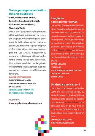 55
Textes,passagers clandestins
des arts plastiques
Ankh,Marie-France Arlaud,
Serge Croibier,Sépànd Danesh,
Saïb Kamel,Jaume Plensa,
Sten,Lucy Watts
Depuis que l'écriture existe,les peintures
et les sculptures sont support de textes.
Des chapiteaux du Moyen Âge aux pein-
tures de la Renaissance, les textes se
gravent, se dessinent, se peignent pour
renforcer, témoigner, interroger ou sur-
prendre. Les artistes d’aujourd’hui,
comme les cubistes par ailleurs, explo-
rent le champ textuel sans concession.
L’exposition produite par la galerie
l’Antichambre en collaboration avec des
artistes aux univers très différents en
témoigne.
GALERIE L’ANTICHAMBRE
DU MERCREDI AU SAMEDI
15H-19H ET SUR RENDEZ-VOUS
ENTRÉE LIBRE
VERNISSAGE LE 17 MAI À 17H
EN PRÉSENCE DES ARTISTES
Plus d’infos
u www.galerie-antichambre.com
Un titre,à quoi ça sert?
Les enfants des écoles du Biollay,
Caffe, du Haut Maché, Joppé, du
Mollard,Pasteur,du Stade et Waldeck
Rousseauayantparticipéàcescréations
rencontreront Lydie Gabriel pour
échanger autour de leur titre et
comprendre l’utilité et la fonction de
ces quelques mots en couverture d’un
livre.
VENDREDI 24 MAI À 14H
THÉÂTRE CHARLES DULLIN
Imaginons
notre premier roman
Des enfants d’écoles du bassin cham-
bériens’associentauFestivaldupremier
roman en réalisant la couverture d’un
roman imaginaire,au titre inventé de
toutes pièces. Dessin, photo, collage
de matières, le champ des possibles
est ouvert pour mettre en évidence
ce titre. Nicole Le Men, plasticienne,
est à l’initiative de ce projet artistique
mené en collaboration avec les ensei-
gnants.
ESPACE LIBRAIRIE
LE MANÈGE
JEUDI,VENDREDI,SAMEDI l 9H-18H
DIMANCHE l 11H-17H
ENTRÉE LIBRE
 