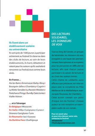 57
Ils lisent dans un
établissement scolaire
ou universitaire
Ils sont près de 1500 jeunes à participer
activement au Festival.En classe ou dans
des clubs de lecture, au sein de leurs
établissements, ils lisent, débattent et
votent pour les auteurs qu’ils souhaitent
rencontrer au Festival,tout comme leurs
aînés.
En France…
Aix-les-Bainsl Annemassel Barby l Bissyl
Bourgoin-Jallieu l Chambéry l Cognin l
La Motte-Servolex lLa RavoirelMoûtiersl
PontcharralPringyl RumillylSaint-Ismierl
Vizille l Voiron
… et à l’étranger
En Belgique l Mouscron
En Italie l Alba l Carignano l Cuneo l
Dronero l Savigliano l Turin
En Roumanie l Iasi l Suceava
Au Burkina Faso l Ouahigouya
DES LECTEURS
SOLIDAIRES,
LES DONNEURS
DE VOIX
Tout au long de l’année,un groupe
de bénévoles, les donneurs de voix,
enregistre à voix haute des premiers
romans francophones et européens
pour les personnes en difficulté de
lecture, afin que chacun puisse
participer à la saison de lecture et
au choix des auteurs invités.
Cette chaîne de solidarité, aussi
efficace que précieuse,est mise en
place avec la complicité du Pôle
Médiavue de la Médiathèque Jean-
Jacques Rousseau de Chambéry.
Cette action connaît son point
d’orgue lors du Festival : chaque
auteur se voit remettre un exem-
plaire audio de son roman.
Pour en savoir plus
et peut-être donner votre voix,
contactez le Festival
oliviabenoist
@festivalpremierroman.com
 