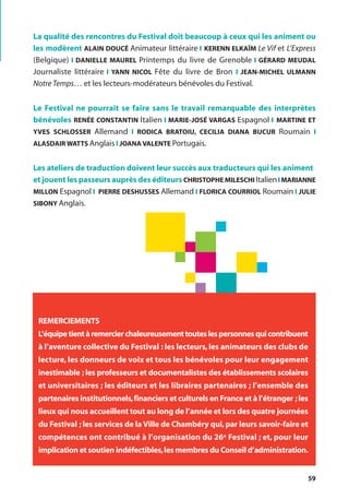 59
La qualité des rencontres du Festival doit beaucoup à ceux qui les animent ou
les modèrent ALAIN DOUCÉ Animateur littéraire l KERENN ELKAÏM Le Vif et L’Express
(Belgique) l DANIELLE MAUREL Printemps du livre de Grenoble l GÉRARD MEUDAL
Journaliste littéraire l YANN NICOL Fête du livre de Bron l JEAN-MICHEL ULMANN
NotreTemps… et les lecteurs-modérateurs bénévoles du Festival.
Le Festival ne pourrait se faire sans le travail remarquable des interprètes
bénévoles RENÉE CONSTANTIN Italien l MARIE-JOSÉ VARGAS Espagnol l MARTINE ET
YVES SCHLOSSER Allemand l RODICA BRATOIU, CECILIA DIANA BUCUR Roumain l
ALASDAIR WATTS Anglais l JOANA VALENTE Portugais.
Les ateliers de traduction doivent leur succès aux traducteurs qui les animent
et jouent les passeurs auprès des éditeurs CHRISTOPHE MILESCHI Italienl MARIANNE
MILLON Espagnol l PIERRE DESHUSSES Allemand l FLORICA COURRIOL Roumain l JULIE
SIBONY Anglais.
REMERCIEMENTS
L’équipe tient à remercier chaleureusement toutes les personnes qui contribuent
à l’aventure collective du Festival : les lecteurs, les animateurs des clubs de
lecture, les donneurs de voix et tous les bénévoles pour leur engagement
inestimable ; les professeurs et documentalistes des établissements scolaires
et universitaires ; les éditeurs et les libraires partenaires ; l’ensemble des
partenaires institutionnels,financiers et culturels en France et à l’étranger ;les
lieux qui nous accueillent tout au long de l’année et lors des quatre journées
du Festival ; les services de la Ville de Chambéry qui,par leurs savoir-faire et
compétences ont contribué à l’organisation du 26e Festival ; et, pour leur
implication et soutien indéfectibles,les membres du Conseil d’administration.
 