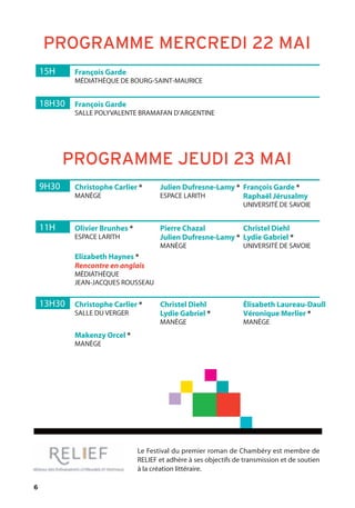 6
15H François Garde
MÉDIATHÈQUE DE BOURG-SAINT-MAURICE
18H30 François Garde
SALLE POLYVALENTE BRAMAFAN D’ARGENTINE
9H30 Christophe Carlier *
MANÈGE
Julien Dufresne-Lamy *
ESPACE LARITH
François Garde *
Raphaël Jérusalmy
UNIVERSITÉ DE SAVOIE
13H30 Christophe Carlier *
SALLE DU VERGER
Christel Diehl
Lydie Gabriel *
MANÈGE
Élisabeth Laureau-Daull
Véronique Merlier *
MANÈGE
11H Olivier Brunhes *
ESPACE LARITH
Elizabeth Haynes *
Rencontre en anglais
MÉDIATHÈQUE
JEAN-JACQUES ROUSSEAU
Makenzy Orcel *
MANÈGE
Pierre Chazal
Julien Dufresne-Lamy *
MANÈGE
Christel Diehl
Lydie Gabriel *
UNIVERSITÉ DE SAVOIE
PROGRAMME MERCREDI 22 MAI
PROGRAMME JEUDI 23 MAI
Le Festival du premier roman de Chambéry est membre de
RELIEF et adhère à ses objectifs de transmission et de soutien
à la création littéraire.
 