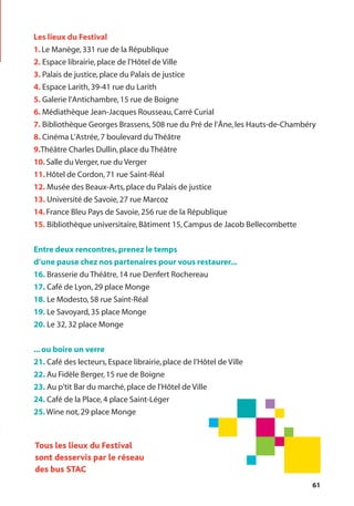 61
Les lieux du Festival
1.Le Manège,331 rue de la République
2. Espace librairie,place de l’Hôtel de Ville
3. Palais de justice,place du Palais de justice
4. Espace Larith,39-41 rue du Larith
5. Galerie l’Antichambre,15 rue de Boigne
6. Médiathèque Jean-Jacques Rousseau,Carré Curial
7. Bibliothèque Georges Brassens,508 rue du Pré de l’Âne,les Hauts-de-Chambéry
8. Cinéma L’Astrée,7 boulevard du Théâtre
9.Théâtre Charles Dullin,place du Théâtre
10.Salle du Verger,rue du Verger
11.Hôtel de Cordon,71 rue Saint-Réal
12. Musée des Beaux-Arts,place du Palais de justice
13. Université de Savoie,27 rue Marcoz
14.France Bleu Pays de Savoie,256 rue de la République
15. Bibliothèque universitaire,Bâtiment 15,Campus de Jacob Bellecombette
Entre deux rencontres,prenez le temps
d’une pause chez nos partenaires pour vous restaurer...
16. Brasserie du Théâtre,14 rue Denfert Rochereau
17. Café de Lyon,29 place Monge
18. Le Modesto,58 rue Saint-Réal
19. Le Savoyard,35 place Monge
20. Le 32,32 place Monge
...ou boire un verre
21. Café des lecteurs,Espace librairie,place de l’Hôtel de Ville
22. Au Fidèle Berger,15 rue de Boigne
23. Au p'tit Bar du marché,place de l’Hôtel de Ville
24. Café de la Place,4 place Saint-Léger
25.Wine not,29 place Monge
Tous les lieux du Festival
sont desservis par le réseau
des bus STAC
 