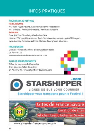 62
INFOS PRATIQUES
POUR VENIR AU FESTIVAL
PAR LA ROUTE
A43 Paris / Lyon / Saint-Jean-de-Maurienne / Albertville
A41 Genève / Annecy / Grenoble / Valence / Marseille
EN TRAIN
Gare SNCF de Chambéry-Challes-les-Eaux
Liaisons TGV quotidiennes avec Paris (3h) et nombreuses dessertes TER depuis
Lyon,Annecy,Grenoble,Valence,Modane,Bourg-Saint-Maurice…
POUR DORMIR
Gîtes de France :chambres d’hôtes,gîtes et hôtels
04 79 85 01 09
www.savoie-mont-blanc-reservation.com
PLUS DE RENSEIGNEMENTS
Office du tourisme de Chambéry
5 bis place du Palais de Justice
04 79 33 42 47 / www.chambery-tourisme.com
Gîtes de France Savoie
Location de gîtes
et chambres d’hôtes en Savoie
www.gites-de-france-savoie.com
 