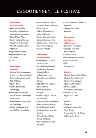 63
ILS SOUTIENNENT LE FESTIVAL
• Partenaires
• institutionnels
• Ville de Chambéry
• Ministère de la Culture
et de la Communication
DRAC Rhône-Alpes
• Centre National du Livre
• Académie de Grenoble
Ministère de l’Éducation
nationale
• Région Rhône-Alpes
• Assemblée des Pays
de Savoie
• Sofia
• Partenaires
culturels
• Agence Rhône-Alpes pour
le livre et la documentation
• Ligue de l’enseignement
FOL de Savoie
• Savoie-biblio
• Centre de congrès
Le Manège
• Espace Malraux,scène
nationale de Chambéry et
de la Savoie
• Bibliothèques municipales
de Chambéry
• Musée des Beaux-Arts
de la Ville de Chambéry
• Les Charmettes,maison
de Jean-Jacques Rousseau
• Espace Larith
• Galerie l’Antichambre
• Hôtel de Cordon,
Centre d’interprétation
de l’architecture et du
patrimoine de Chambéry
• Université de Savoie
• Cinéma L’Astrée
• Partenaires
• internationaux
• Bibliothèque publique
de Mouscron
• Premio Città di Cuneo
per il Primo Romanzo
• Istituto Italiano
di Cultura de Lyon
• Consulat général d’Italie
de Lyon
• Société Dante Alighieri
de Chambéry
• Institut Cervantès
de Lyon
• Cátedra Miguel Delibes
de Valladolid
• Literaturhaus d’Hambourg
• Goethe Institut de Lyon
• Institut français de Iasi
• Institut culturel roumain
de Paris
• Waverton Good Read
Award de Chester
• Bibliotecas municipais
de Oeiras
• Consulat général de France
à Québec
• La Recrue du mois,
Montréal
• Partenaires
touristiques
et techniques
• Chambéry Promotion
• Office de tourisme
de Chambéry
• Gîtes de France
• Ville de la Motte-Servolex
• Hôtel des Princes
• STAC
• Chroniqu.es
• Libraires
• Librairie Decitre,Chambéry
• Librairie Garin,Chambéry
• Librairie Jean-Jacques
Rousseau,Chambéry
• Librairie Le Bois
d’Amarante,Chambéry
• Librairie Lucciola
Vagabonda,Lyon
• Médias
• Télérama
• Le Magazine littéraire
• Notre Temps
• France Bleu Pays de Savoie
• Le Dauphiné libéré
 