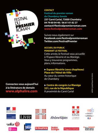 CONTACT
Festival du premier roman
de Chambéry-Savoie
237 Carré Curial,73000 Chambéry
04 79 60 04 48 / 06 61 61 82 27
contact@festivalpremierroman.com
www.festivalpremierroman.com
Suivez-nous également sur
Facebook.com/festivalpremierroman
Twitter.com/FestivalPremier
ACCUEIL DU PUBLIC
PENDANT LE FESTIVAL
Cette année,le Festival vous accueille
à l’Espace librairie et au Manège.
Vous y trouverez programmes,
plans,informations.
u Espace librairie (sous chapiteau)
Place de l’Hôtel de Ville
Au cœur du centre historique
de Chambéry
u Centre de congrès Le Manège
331,rue de la République
À proximité du Carré Curial ateliergraphiquelecicero
Connectez-vous aujourd’hui
à la littérature de demain
www.alphalire.com
 