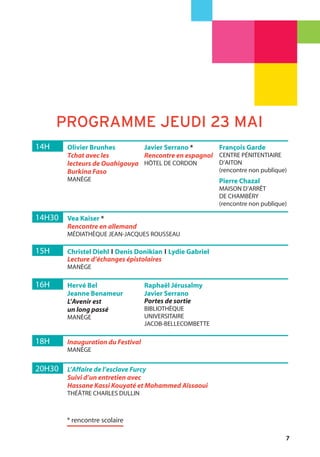 7
* rencontre scolaire
14H Olivier Brunhes
Tchat avec les
lecteurs de Ouahigouya
Burkina Faso
MANÈGE
Javier Serrano *
Rencontre en espagnol
HÔTEL DE CORDON
François Garde
CENTRE PÉNITENTIAIRE
D’AITON
(rencontre non publique)
Pierre Chazal
MAISON D’ARRÊT
DE CHAMBÉRY
(rencontre non publique)
16H Hervé Bel
Jeanne Benameur
L’Avenir est
un long passé
MANÈGE
Raphaël Jérusalmy
Javier Serrano
Portes de sortie
BIBLIOTHÈQUE
UNIVERSITAIRE
JACOB-BELLECOMBETTE
14H30 Vea Kaiser *
Rencontre en allemand
MÉDIATHÈQUE JEAN-JACQUES ROUSSEAU
20H30 L’Affaire de l’esclave Furcy
Suivi d’un entretien avec
Hassane Kassi Kouyaté et Mohammed Aïssaoui
THÉÂTRE CHARLES DULLIN
18H Inauguration du Festival
MANÈGE
15H Christel Diehl l Denis Donikian l Lydie Gabriel
Lecture d’échanges épistolaires
MANÈGE
PROGRAMME JEUDI 23 MAI
 