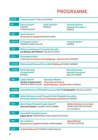 8
8H30 François Garde * l SALLE DU VERGER
21H La Battle des mots l THÉÂTRE CHARLES DULLIN
11H Mohammed Aïssaoui l Lancelot Hamelin
Les Dessous de l’Histoire l PALAIS DE JUSTICE
9H Pierre Chazal *
THÉÂTRE
CHARLES DULLIN
Lydie Gabriel *
MANÈGE
Yannick Grannec
Raphaël Jérusalmy *
MANÈGE
14H Lydie Gabriel *
Un titre,à quoi ça sert?
THÉÂTRE CHARLES DULLIN
Véronique Merlier
Tchat avec les lecteurs
de Ouahigouya – Burkina Faso l MANÈGE
10H Javier Serrano *
Rencontre en espagnol l ESPACE LARITH
13H30 Olivier Brunhes
Christel Diehl *
MANÈGE
Yannick Grannec
Raphaël Jérusalmy *
SALLE DU VERGER
16H Maria Paola Colombo l Lydie Gabriel *
À la vie à l’amour l GALERIE L’ANTICHAMBRE
Atelier de lecture à voix haute
FRANCE BLEU PAYS DE SAVOIE
(sur inscription)
18H Kerry Hudson
Rencontre en anglais l GALERIE L’ANTICHAMBRE
Apéro littéraire
CAFÉ DES LECTEURS
17H Hervé Bel l Yannick Grannec
Lignes de vie l MÉDIATHÈQUE JEAN-JACQUES ROUSSEAU
10H30 Christophe Carlier *
THÉÂTRE CHARLES DULLIN
François Garde *
MANÈGE
12H Christophe Carlier
Tchat avec les lecteurs de Ouahigouya – Burkina Faso l MANÈGE
12H30 Mohammed Aïssaoui l Hervé Bel l Dédicaces l ESPACE LIBRAIRIE
14H30 Jeanne Benameur l Élisabeth Laureau-Daull l Fin de partie l PALAIS DE JUSTICE
15H Julien Dufresne-Lamy l François Garde l Raphaël Jérusalmy
Véronique Merlier l Lecture d’échanges épistolaires l MANÈGE
PROGRAMME
 