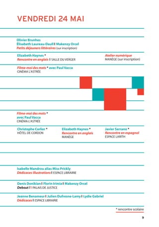 9
Olivier Brunhes
Élisabeth Laureau-Daull l Makenzy Orcel
Petits déjeuners littéraires (sur inscription)
Christophe Carlier *
HÔTEL DE CORDON
Elizabeth Haynes *
Rencontre en anglais
MANÈGE
Javier Serrano *
Rencontre en espagnol
ESPACE LARITH
Elizabeth Haynes *
Rencontre en anglais l SALLE DU VERGER
Atelier numérique
MANÈGE (sur inscription)
Filme-moi des mots *
avec Paul Vacca
CINÉMA L’ASTRÉE
Isabelle Mandrou alias Miss Prickly
Dédicaces illustrations l ESPACE LIBRAIRIE
Jeanne Benameur l Julien Dufresne-Lamy l Lydie Gabriel
Dédicaces l ESPACE LIBRAIRIE
Denis Donikian l Florin Irimia l Makenzy Orcel
Debout ! l PALAIS DE JUSTICE
Filme-moi des mots * avec Paul Vacca
CINÉMA L’ASTRÉE
VENDREDI 24 MAI
* rencontre scolaire
 