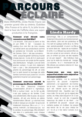 PARCOURS
   ÉCLAIRÉ
Dans IMMORTEL, Linda Hardy trouve son
premier grand rôle au cinéma. Oubliées
 Miss France et la série H, la jolie brune
tient le haut de l’affiche dans une super-
         production à la française.                            Linda Hardy
         Comment s’est déroulé votre                       personnage. Elle a un comportement
         rencontre avec Enki Bilal ?                       finalement très proche du fonctionnement
         J’ai rencontré Enki pour la première fois         des enfants. John est son protecteur et
         en juin 2000. C’était à l’occasion du             il lui sert en quelque sorte de père. Elma
         casting d’un mini film de trois minutes           représente la sensibilité d’une mère. Elle va
         qui devait servir aux producteurs comme           la suivre dans les étapes de sa mutation.
         présentation de «Immortel» sur le Marché          Et enfin, il y a Nikopol qui personnifie à la
         de Cannes. Enki n’était pas convaincu à           fois son amant et son ennemi. Jill est un
         cette époque de garder l’actrice qu’il aurait     peu un enfant qui possède des repaires
         choisie dans le rôle de Jill. Il désirait avant   précis par rapport à des individus mais
         tout promouvoir son projet de film auprès         pour qui le reste du monde est étranger.
         des distributeurs étrangers. Lors de notre        J’ai accentué le côté inconscient de Jill.
         premier contact, il s’est immédiatement           Elle refoule une certaine violence intérieur,
         aperçu que j’étais physiquement assez             presque animale.
         proche du personnage de Jill. Je crois
         qu’il a senti durant le tournage de cette         Pensez-vous         que    vous       ayez
         bande d’annonce que j’avais le désir et le        aujourd’hui atteint votre objectif en
         potentiel d’incarner son personnage.              devenant comédienne ?
                                                           J’en suis certaine. J’ai le sentiment
         Comment avez-vous abordé le                       aujourd’hui de pouvoir m’exprimer
         personnage de Jill avec Enki Bilal ?              pleinement. J’ai l’opportunité de montrer
         Il m’a laissé beaucoup d’espace                   qui je suis à travers des rôles. Je crois
         d’improvisation. Jill est très énigmatique.       qu’il est naturel qu’on se protège
         Enki a surtout insisté sur le fait qu’elle        instinctivement des étiquettes que l’on
         n’est pas quelqu’un de familier. C’est            nous colle. On se protège du regard des
         une extraterrestre. Elle ne possède aucun         autres, du milieu dans lequel on vit. C’est
         repaires. Jill est une femme en pleine            humain. Jouer la comédie m’apporte
         transformation. Elle est âgée de trois mois       beaucoup de plaisir et de liberté. J’ai
         et elle débarque sur une planète qui lui est      le sentiment de pouvoir évacuer une
         totalement inconnue. Elle a un côté très          certaine pudeur et d’utiliser ma propre
         animal, instinctif. J’ai beaucoup joué sur        expérience de la vie pour interpréter
         la candeur du personnage. Elle entretient         un rôle et pénétrer dans l’univers d’un
         des liens très particuliers avec chaque           réalisateur.
                                                                   Périples imaginaires ///// P.4
 