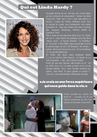 Qui est Linda Hardy ?
                                     Nouvelle recrue du cinéma français, Linda Hardy
                                     se fait connaître en remportant l’élection de Miss
                                     France en 1992. Après son règne, elle rejoint un
                                     temps l’équipe de Thierry Ardisson pour Tout
                                     le monde en parle, puis entreprend une solide
                                     formation théâtrale aux Etats-Unis avec Corinne
                                     Blu, Jacques Wazensky, Patricia Sterlin et
                                     Cameron Thor.
                                     Elle débute sur les planches dans la pièce ‘Putain
                                     de soirée’, puis rejoint les plateaux pour les films
                                     ‘Recto verso’, ‘A House Divided’, ‘Le Souffleur’
                                     et ‘Immortel’ d’Enki Billal, dans lequel elle incarne
                                     le personnage de B.D Jill Bioskop. De temps à
                                     autres, elle tourne aussi pour la série humoristique
                                     ‘H’ de Jamel Debbouze.
                                     En 2006, elle figure dans quelques séries
                                     télévisées comme ‘Alice Nevers’, ‘La Taupe’ et ‘Le
                                     Vrai Coupable’, réalisé par Francis Huster.
                                     Forte de ces expériences, elle revient au théâtre
                                     en 2007 pour un rôle dans la dernière pièce de
                                     Nicolas Bedos, ‘Eva’; puis l’année suivante sur
                                     grand écran dans ‘Tu peux garder un secret ?’,
                                     une comédie sentimentale d’Alexandre Arcady.


                                 «Je crois en une force supérieure
                                   qui nous guide dans la vie.»

                                                         Propos recueillis par Laurent De
                                                         Groof © à l’occasion du 22ème
                                                         Festival International du Film Fan-
                                                         tastique de Bruxelles. (mars 2004)




Périples imaginaires ///// P.5
 