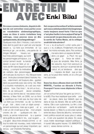 ENTRETIEN
                 AVEC Enki Bilal
On vous a connu cinéaste, depuis le dé-              Est-ce que cette notion d’artiste nomade
but de cet entretien vous parlez avec                qui vous a animé pendant très longtemps
un vocabulaire cinématographique,                    reste toujours aussi forte ? Est-ce que
vous en êtes à votre troisième long                  c’est plus facile à vivre aujourd’hui qu’il
métrage, vous pouvez nous en dire                    y a ne serait-ce que cinq ou six ans, avec
quelques mots, de ce long métrage ?                  la sortie de Tykho Moon, où la critique
Quelques mots. Bon, l’histoire, c’est une his-       avait été très sévère ?
toire dont le point de départ est une bande          Très sévère, et surtout très intolérante, plutôt
dessinée, «La foire aux immortels» et «La            que sévère, d’ailleurs. Finalement j’me sens
femme piège», on va dire... une partie de «la        peut être moins nomade, alors. Par contre je
trilogie Nikopol». À travers sur-                              me sens dans un espace de liberté,
tout trois personnages, qui sont                               alors j’ai gagné ça. Peut-être que
les personnages principaux. J’ai                               j’ai gagné ça à force de volonté,
complètement revisité la bande                                 et puis de sincérité. Mes films, je
dessinée pour en faire un scé-                                  les assume, tout mon parcours je
nario de film dans lequel tout est                              l’assume, donc je n’ai jamais fait de
changé, y compris la motivation                                 calcul, et j’ai tendance à dire que
de certains des personnages.                                    là, l’espace de liberté que je res-
Jill n’est pas du tout la même, Nikopol reste        sens, je l’ai peut-être mérité, et on a fini par
peut être le plus constant dans l’histoire. Ho-      me l’accorder.
rus, évidemment, est toujours dieu égyptien
dans sa pyramide avec ses compères. Mais             Dans les deux albums dont est tiré IM-
il a d’autres motivations, et c’est ces moti-        MORTEL, l’action se déroule à Paris.
vations à trois. Ces trois là, ils ont un truc...    Pourquoi l’avez-vous déplacée à New
Bon, ils se retrouvent à devoir cohabiter,           York ?
donc ce qui donne des scènes assez crous-            Je l’ai surtout fait pour les gens qui ont déjà
tillantes, à New York, en 2095, sur un fond          lu la BD. Pour leur expliquer que cette œuvre
géopolitique qui n’est pas du tout celui de          est à sa place, dans leur bibliothèque ou
«La foire aux immortels» ou de «La femme             dans le bac du libraire. Elle se suffit à elle-
piège». Voilà, donc c’est un objet complè-           même. Elle a son autonomie. Le film, c’est
tement autonome, mais qui a gardé - et ça            une sorte de rêve fantasmé à partir de cette
c’est un clin d’oeil que je fais à mon propre        bande dessinée. Mais il y a une vraie rupture
univers de ciné - quelques-uns des élé-              entre les deux. Dans les albums, l’environne-
ments, je pense notamment à la séquence              ment politico-social est aussi plus dévelop-
de la greffe du rail de métro, ça je l’ai gardé...   pé. C’est une question de place. Si j’avais
J’ai gardé deux-trois choses comme ça - et           voulu traiter davantage l’aspect politique, il
tout le reste est nouveau, avec notamment            m’aurait fallu quatre heures ! Et IMMORTEL
un personnage qui est assez important, qui           est déjà assez dense comme ça.
est joué par Charlotte Rampling.
                                                                          Périples imaginaires ///// P.6
 