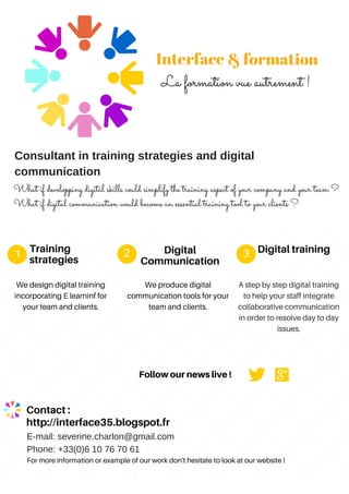 Training
strategies
We design digital training
incorporating E learninf for
your team and clients.
1 2 3Digital
Communication
Digitaltraining
We produce digital
communication tools for your
team and clients.
A step by step digital training
to help your staff integrate
collaborative communication
in order to resolve day to day
issues.
Followournewslive!
For more information or example of our work don't hesitate to look at our website !
http://interface35.blogspot.fr
Consultant in training strategies and digital
communication
What if developping digital skills could simplify the training aspect of your company and your team ?
What if digital communication would become an essential training tool to your clients ?
E-mail: severine.charlon@gmail.com
Phone: +33(0)6 10 76 70 61
Contact:
 