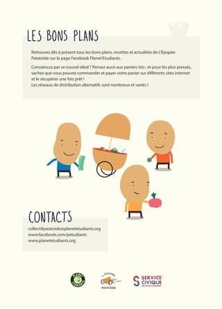 Retrouvez dès à présent tous les bons plans, recettes et actualités de L'Épopée
Patatoïde sur la page Facebook Planet'Etudiants.
Convaincus par ce nouvel idéal ? Pensez aussi aux paniers bio ; et pour les plus pressés,
sachez que vous pouvez commander et payer votre panier sur différents sites internet
et le récupérer une fois prêt !
Les réseaux de distribution alternatifs sont nombreux et variés !
collectifpatatoide@planetetudiants.org 
www.facebook.com/petudiants
www.planetetudiants.org
 