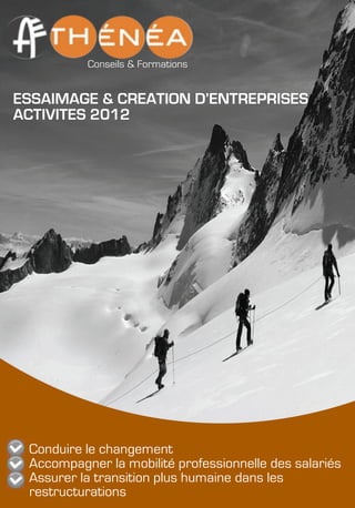 !
!
!
!
!
!
!
!
!
!
!
!
!
!
!
!
!
!
!
!
!
!
!
!
!
!
!
!
!
!
!
!
Conseils & Formations
ESSAIMAGE & CREATION D’ENTREPRISES
ACTIVITES 2012
Conduire le changement
Accompagner la mobilité professionnelle des salariés
Assurer la transition plus humaine dans les
restructurations
 