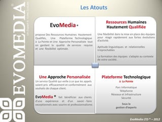 Les Atouts

                                                           Ressources Humaines
            EvoMedia ®                                     Hautement Qualifiée
propose Des Ressources Humaines Hautement           Une fléxibilité dans la mise en place des équipes
Qualifiés, Une Plateforme Technologique             pour réagir rapidement aux fortes évolutions
à La Pointe et Une Approche Personalisée tout       d’activité.
en gardant la qualité de services requise
                                                    Aptitude linguistiques et relationnelles
et une flexibilité optimale.                        irreprochables

                                                    La formation des équipes s’adapte au contexte
                                                    de votre société.




   Une Approche Personalisée                           Plateforme Technologique
Un service Qualité qui veille à ce que les appels                     à La Pointe
soient pris efficacement et conformément aux
souhaits de chaque client.                                        Parc Informatique
                                                                     Téléphonie
                                                               Réseaux et Infrastructure
EvoMedia ®         fait bénéficier aux clients                         Sécurité
d'une expérience et d'un savoir - faire
exceptionnels avec sourire et professionnalisme.                        Sous la
                                                                   gestion d’experts



                                                                               EvoMedia LTD ® – 2012
 