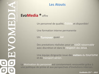 Les Atouts

EvoMedia ® offre
              Un personnel de qualité, fidèle et disponible!

              Une formation interne permanente

              Un Turnover quasi nul

              Des prestations réalisées pour un coût raisonnable,
              avec discrétion et dans le respect des délais!

              Une équipe dirigeante issue des métiers du tourisme
              et du transport aérien.

La Motivation du personnel est constamment renouvelée grâce à
une politique de prime et aux perspectives d'évolutions internes.
                                                    EvoMedia LTD ® – 2012
 
