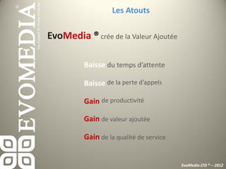 Les Atouts

EvoMedia ® crée de la Valeur Ajoutée

          Baisse du temps d’attente

          Baisse de la perte d’appels

          Gain de productivité

          Gain de valeur ajoutée

          Gain de la qualité de service


                                          EvoMedia LTD ® – 2012
 