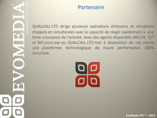 Partenaire


QUALCALL LTD dirige plusieurs opérations émissions et réceptions
d’appels en simultanées avec la capacité de réagir rapidement à une
forte croissance de l’activité. Avec des agents disponible 24h/24, 7j/7
et 365 jours par an, QUALCALL LTD met à disposition de ces clients
une plateforme technologique de haute performance 100%
securisée.




                                                      EvoMedia LTD ® – 2012
 