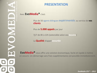 PRESENTATION

Avec EvoMedia® c’est:

              Plus de 50 agents bilingues expérimentés au service de vos
              clients

              Plus de 5.000 appels par jour

              7j/7 de 8h à 22h (extensible selon vos besoins)

              La Qualité d’appel assurée




EvoMedia® vous offre une solution économique, facile et rapide à mettre
en oeuvre. Un démarrage sans frais supplémentaires est possible immédiatement.




                                                                EvoMedia LTD ® – 2012
 
