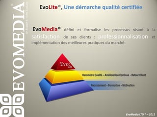 EvoLite®, Une démarche qualité certifiée


EvoMedia®      défini et formalise les processus visant à la
satisfaction    de ses clients : professionnalisation et
implémentation des meilleures pratiques du marché:




                                             EvoMedia LTD ® – 2012
 