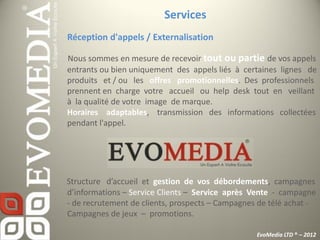 Services
Réception d'appels / Externalisation

Nous sommes en mesure de recevoir tout ou partie de vos appels
entrants ou bien uniquement des appels liés à certaines lignes de
produits et / ou les offres promotionnelles. Des professionnels
prennent en charge votre accueil ou help desk tout en veillant
à la qualité de votre image de marque.
Horaires adaptables, transmission des informations collectées
pendant l'appel.




Structure d’accueil et gestion de vos débordements, campagnes
d’informations – Service Clients – Service après Vente - campagne
- de recrutement de clients, prospects – Campagnes de télé achat -
Campagnes de jeux – promotions.

                                                  EvoMedia LTD ® – 2012
 