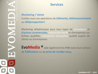 Services

Marketing / Vente
Confiez nous vos opérations de télévente, télérecouvrement
ou téléprospection!

Marketing téléphonique pour tous types de campagnes et
d’actions commerciales, relance de clients et d’entreprises sur
fichiers qualifiés, réalisations d’enquêtes qualité auprès de
clients ou d’entreprises.


EvoMedia ® aide également les PME dans leurs actions
de fidélisation ou de prise de rendez-vous.




                                                    EvoMedia LTD ® – 2012
 