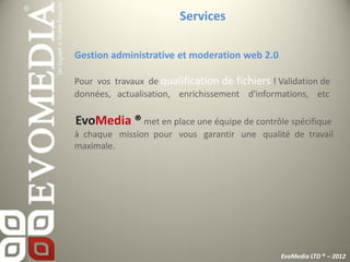 Services

Gestion administrative et moderation web 2.0

Pour vos travaux de qualification de fichiers ! Validation de
données, actualisation, enrichissement d'informations, etc

EvoMedia ® met en place une équipe de contrôle spécifique
à chaque mission pour vous garantir une qualité de travail
maximale.




                                                 EvoMedia LTD ® – 2012
 