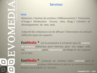 Services

Web
Rédaction / Gestion du contenu / Référencement / Traitement
d’image / Moderation forums, sites, blogs / Création et
développement de sites web.

L’objectif des rédacteurs est de diffuser l’information en utilisant
différents types de supports.

EvoMedia ®         est le prestataire à contacter pour la création
 de contenus éditoriaux pour Internet, pour vos pages web,
 les rédactions-SEO, pour redynamiser vos blogs et vos espaces
sur le web.

EvoMedia ®         propose un contenu bien optimisé pour le
référencement, unique, informative et axé sur la commercialisation
de tous vos produits et services.
                                                      EvoMedia LTD ® – 2012
 