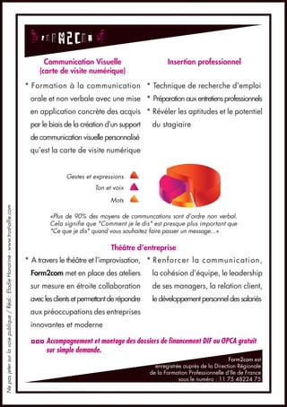 Communication Visuelle                         Insertion professionnel
                                                                                       (carte de visite numérique)
                                                                                   * Formation à la communication * Technique de recherche d’emploi
                                                                                    orale et non verbale avec une mise * Préparation aux entretiens professionnels
                                                                                    en application concrète des acquis * Révéler les aptitudes et le potentiel
                                                                                    par le biais de la création d’un support     du stagiaire
                                                                                    de communication visuelle personnalisé
                                                                                    qu’est la carte de visite numérique


                                                                                                 Gestes et expressions
                                                                                                            Ton et voix

                                                                                                                  Mots
Ne pas jeter sur la voie publique / Réal.: Elodie Honorine - www.trust-allie.com




                                                                                           «Plus de 90% des moyens de communcations sont d’ordre non verbal.
                                                                                           Cela signifie que "Comment je le dis" est presque plus important que
                                                                                           "Ce que je dis" quand vous souhaitez faire passer un message...»

                                                                                                                  Théâtre d’entreprise
                                                                                   * A travers le théâtre et l’improvisation, * Renforcer la communication,
                                                                                    Form2com met en place des ateliers            la cohésion d’équipe, le leadership
                                                                                    sur mesure en étroite collaboration           de ses managers, la relation client,
                                                                                    avec les clients et permettant de répondre    le développement personnel des salariés
                                                                                    aux préoccupations des entreprises
                                                                                    innovantes et moderne

                                                                                    ◘◘◘ Accompagnement et montage des dossiers de financement DIF ou OPCA gratuit
                                                                                        sur simple demande.
                                                                                                                                                                  Form2com est
                                                                                                                                   enregistrée auprès de la Direction Régionale
                                                                                                                                 de la Formation Professionnelle d’Ile de France
                                                                                                                                             sous le numéro : 11 75 48224 75
 
