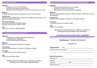 Groupes de parole                                                                Être en relation avec des personnes désorientées
Objectifs :                                                                      Objectifs :
   o Échanger sur son vécu de bénévole,                                             o Connaître des symptômes liés à la maladie,
   o Confronter et partager ses expériences,                                        o Accepter les limites de notre action,
   o Répondre à des interrogations sur son rôle de bénévole et ses limites.         o Être touchée par la personne sans être affectée.

Méthode :                                                                        Méthode :
Un temps d'échange entre les participants sur leurs vécus de terrain.            Apport de connaissances théoriques, mises en situation et échange sur le vécu
                                                                                 des bénévoles.
Intervenante :
Huguette Le Gall, Présidente de l'association JALMALV Ille-et-Vilaine et de la   Intervenante :
Maison Associative de la Santé                                                   Catherine Gadby Massart, Formatrice et Thérapeute familiale

Temps de rencontre :                                                             Formation :
Mercredi 6 février 2013 de 14h00 à 16h00.                                        Le Jeudi 23 mai 2013 de 10h00 à 16h30
Mercredi 10 avril 2013 de 14h00 à 16h00.
                                                                                 Lieu :
Lieu :                                                                           OPAR, 62 rue de Dinan
OPAR, 62 rue de Dinan 35000 RENNES
                                                                                          Prévoyez votre pique-nique pour un déjeuner sur place et
                                                                                              prolongez ainsi les échanges entre participants.
L'engagement dans le bénévolat
Objectifs :                                                                                   ATTENTION LES PLACES SONT LIMITEES
      o Repérer ses motivations officielles et officieuses,                      ----------------------------------------------------------------------------------------
      o Comprendre les résonances,
      o Connaître les limites du bénévolat...                                                        Pôle Ressource : Formation des bénévoles

Méthode :
Apport de connaissances théoriques et échanges.                                                                        INSCRIPTION

Intervenante :
                                                                                 ASSOCIATION :             Nom _______________________________________
Catherine Gadby Massart, Formatrice et Thérapeute familiale
                                                                                 Coordonnées de l'association :_____________________________________
Formation :
Le mardi 26 mars 2013 de 10h00 à 16h30                                           _____________________________________________________________

Lieu :
OPAR, 62 rue de Dinan 35000                                                      Bénévole participant :
                                                                                 NOM Prénom : _________________________________________________
        Prévoyez votre pique-nique pour un déjeuner sur place et                 Adresse : _____________________________________________________
            prolongez ainsi les échanges entre participants.                     téléphone :_________________ Mail : ______________________________
                                                                                 Activité bénévole :_______________________________________________
 