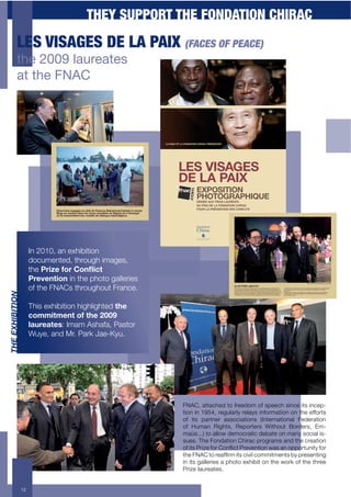 THEY SUPPORT THE FONDATION CHIRAC
           LES VISAGES DE LA PAIX (FACES OF PEACE)
           $&'!MJJO!)-#0'-$',
           -$!$&'!3K>?!



                                                          LA FNAC ET LA FONDATION CHIRAC PRÉSENTENT




                                                                   LES VISAGES
                                                                   DE LA PAIX
                                                                                EXPOSITION
                                                                                PHOTOGRAPHIQUE
                                                                                DÉDIÉE AUX TROIS LAURÉATS
                                                                                DU PRIX DE LA FONDATION CHIRAC
                                                                                POUR LA PRÉVENTION DES CONFLITS




                      In 2010, an exhibition
                      documented, through images,
                      the G,$H*';1,'I1%J$#('
                      Prevention in the photo galleries
                      of the FNACs throughout France.
#89"98EFE#EBC




                      This exhibition highlighted the
                      #1..$(.*%('1;'()*'@AA='
                      3"D,*"(*+: Imam Ashafa, Pastor
                      Wuye, and Mr. Park Jae-Kyu.




                                                                      FNAC, attached to freedom of speech since its incep-
                                                                      tion in 1954, regularly relays information on the efforts
                                                                      of its partner associations (International Federation
                                                                      of Human Rights, Reporters Without Borders, Em-
                                                                      maüs...) to allow democratic debate on many social is-
                                                                      sues. The Fondation Chirac programs and the creation
                                                                      $#+/&0+:%/;(+#$%+<$"=/1&+:%(9("&/$"+4'0+'"+$66$%&!"/&*+#$%+
                                                                      &.(+H?A<+&$+%('#,%5+/&0+1/9/)+1$55/&5("&0+>*+6%(0("&/"-
                                                                      in its galleries a photo exhibit on the work of the three
                                                                      Prize laureates.


                 12
 