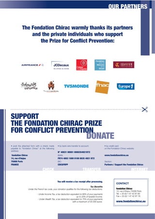 OUR PARTNERS


           K0*$F"&+'32"&$J02,'/$A',=5?$30'&T;$23;$E',3&*,;$
               '&+$30*$E,2N'3*$2&+2N2+1'5;$A0"$;1EE",3
                  30*$.,2L*$G",$J"&M2/3$.,*N*&32"&U$




SUPPORT
THE FONDATION CHIRAC PRIZE
FOR CONFLICT PREVENTION
                                                                                  DONATE
]+ 6ost the attached form with a check made       ]+>y bank wire transfer to account:                   ]+>y credit card
payable to “fondation Chirac” at the following                                                          on the Fondation Chirac website:
address:
                                                  N° 40031 00001 0000354921H72
 G"&+'32"&$J02,'/$$                               IBAN:                                                 AAA-G"&+'32"&/02,'/-*1
OPQ$,1*$+R%&)"1$$                                 FR74 4003 1000 0100 0035 4921 H72
75008 Paris                                       BIC:                                                  Section:
FRANCE                                            CDCGFRPP                                              P',3&*,;$S$C1EE",3$30*$F"&+'32"&$J02,'/

                                  CHECK                                       TRANSFER                                              INTERNET

                                                  Y"1$A255$,*/*2N*$'$3'I$,*/*2E3$'G3*,$E,"/*;;2&6-
                                                                                                                    ILFEIF
                                                                                        #*]"F%(%^+G
                  U'#".$!6"$E."'+6$!)>$+%#"2$9%5.$#%')!&%'$?5)/&*"4$-%.$!6"$-%//%;&',$!)>$#"#5+!&%'4R               G"&+'32"&$J02,'/$
                                                                                                                    14, rue d’Anjou 75008 Paris
                           -$S'#".$3'+%1"$@)>2$)$!)>$#"#5+!&%'$"?5&()/"'!$!%$TTU$%-$9%5.$0)91"'!4                   Tel. + 33 (0) 1 47 42 87 60
                                                                      50$!%$VWU$%-$!)>)8/"$&'+%1"<                  Fax + 33 (0) 1 47 42 87 78
                            -$S'#".$I")/!6$@)>2$)$!)>$#"#5+!&%'$"?5&()/"'!$!%$XYU$%-$9%5.$0)91"'!4
                                                                  ;&!6$)$1)>&151$%-$YW$WWW$"5.%4<                   wAA-G"&+'32"&/02,'/-*1
 