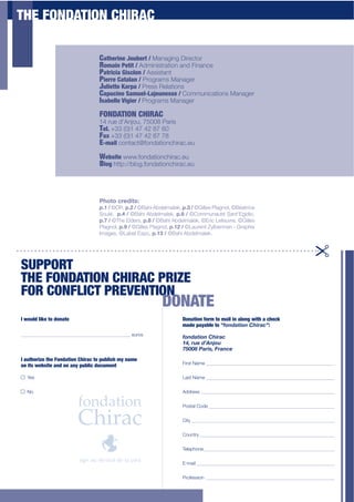 THE FONDATION CHIRAC

                                  C'30*,2&*$<"1@*,3$S$Managing Director
                                  R"='2&$.*323$S$Administration and Finance
                                  P'3,2/2'$V2;/5"&$S Assistant
                                  P2*,,*$J'3'5'&$S Programs Manager
                                  J152*33*$!',E'$S$Press Relations
                                  C'E1/2&*$C'=1*5BW')*1&*;;*$S$Communications Manager
                                  Isabell*$:262*,$S$Programs Manager
                                  FONDATION CHIRAC
                                  14 rue d’Anjou, 75008 Paris
                                  T*5-$+33 (0)1 47 42 87 60
                                  F'I$+33 (0)1 47 42 87 78
                                  E-mail contact@fondationchirac.eu
                                  Website www.fondationchirac.eu
                                  Blog http://blog.fondationchirac.eu



                                  Photo creditsa'
                                  :87'f'©DR,':8@'f'©Bahi Abdelmalek, :8b'f'©Gilles Plagnol, ©Béatrice
                                  Soulé, ':8c'f'©Bahi Abdelmalek, :8>'f'©Communauté Sant’Egidio,
                                  :8g'f'©The Elders,':89'f'©Bahi Abdelmalek, ©Eric Lefeuvre, ©Gilles
                                  Plagnol, :8='f'©Gilles Plagnol, :87@'f'©Laurent Zylberman - Graphix
                                  Images, ©Label Expo, :87b'f'©Bahi Abdelmalek.




SUPPORT
THE FONDATION CHIRAC PRIZE
FOR CONFLICT PREVENTION
                                                             DONATE
I$A"15+$52T*$3"$+"&'3*                                               D"&'32"&$G",=$3"$='25$2&$'5"&6$A230$'$/0*/T
                                                                     made payable to NI'()*+,'("-$,.*/OU
______________________________________________ euros
                                                                     I'()*+,'("-$,.*/"
                                                                     _`R".6%")S:(Q'6"
                                                                     ab<<c"0*.,GR"&.*(/%
I$'130",2L*$30*$F"&+'32"&$J02,'/$3"$E1@52;0$=?$&'=*
o&$23;$A*@;23*$'&+$"&$'&?$E1@52/$+"/1=*&3                            First Name ______________________________________________________


O Yes                                                                Last Name ______________________________________________________


O No                                                                 Address ________________________________________________________


                                                                     Postal Code _____________________________________________________


                                                                     City ____________________________________________________________


                                                                     Country _________________________________________________________


                                                                     Telephone _______________________________________________________


                                                                     E-mail __________________________________________________________


                                                                     Profession ______________________________________________________
 